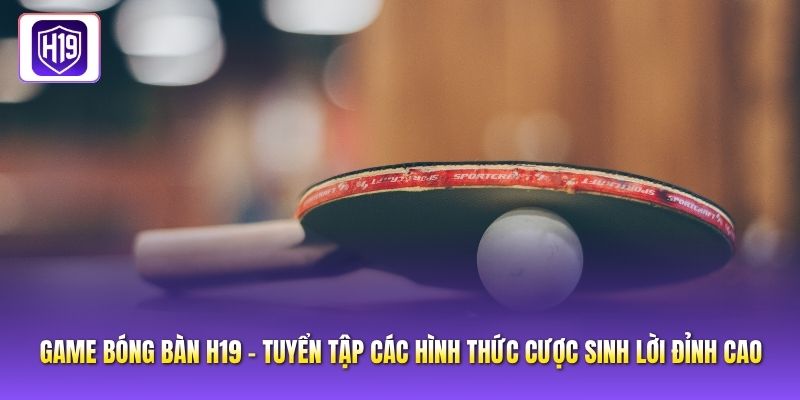 Game Bóng Bàn H19 - Tuyển Tập Các Hình Thức Cược Sinh Lời Đỉnh Cao