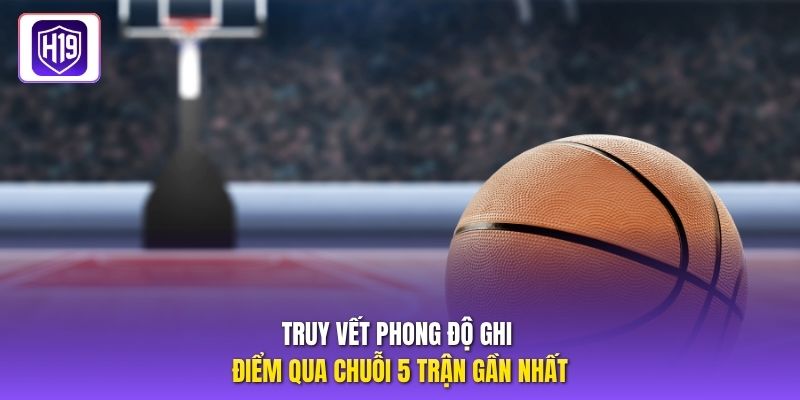 Truy vết phong độ ghi điểm qua chuỗi 5 trận gần nhất